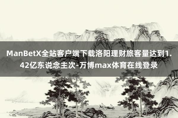 ManBetX全站客户端下载洛阳理财旅客量达到1.42亿东说念主次-万博max体育在线登录