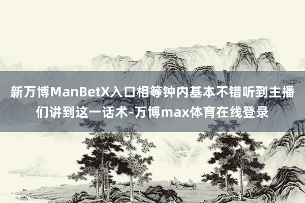 新万博ManBetX入口相等钟内基本不错听到主播们讲到这一话术-万博max体育在线登录