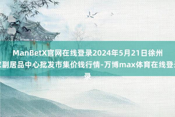 ManBetX官网在线登录2024年5月21日徐州农副居品中心批发市集价钱行情-万博max体育在线登录