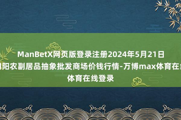 ManBetX网页版登录注册2024年5月21日广西田阳农副居品抽象批发商场价钱行情-万博max体育在线登录