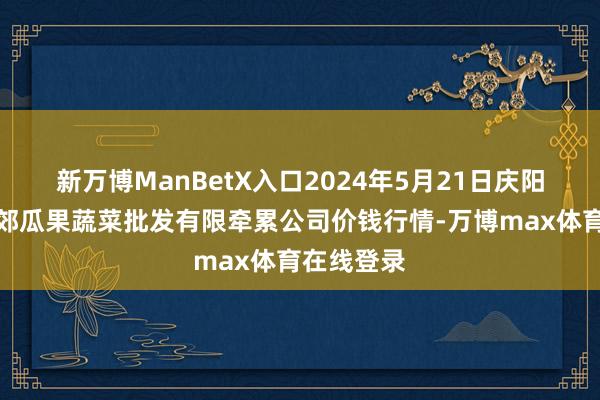 新万博ManBetX入口2024年5月21日庆阳市西峰西郊瓜果蔬菜批发有限牵累公司价钱行情-万博max体育在线登录