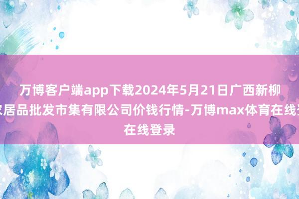 万博客户端app下载2024年5月21日广西新柳邕农居品批发市集有限公司价钱行情-万博max体育在线登录