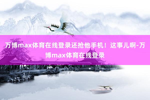 万博max体育在线登录还抢他手机！这事儿啊-万博max体育在线登录