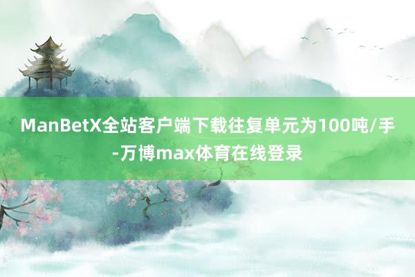 ManBetX全站客户端下载往复单元为100吨/手-万博max体育在线登录