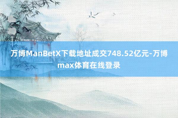 万博ManBetX下载地址成交748.52亿元-万博max体育在线登录