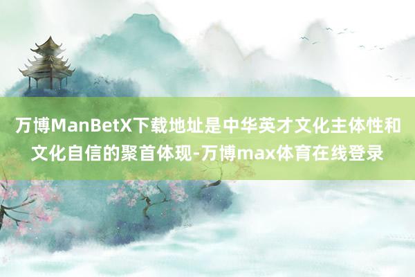 万博ManBetX下载地址是中华英才文化主体性和文化自信的聚首体现-万博max体育在线登录