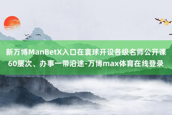 新万博ManBetX入口在寰球开设各级名师公开课60屡次、办事一带沿途-万博max体育在线登录