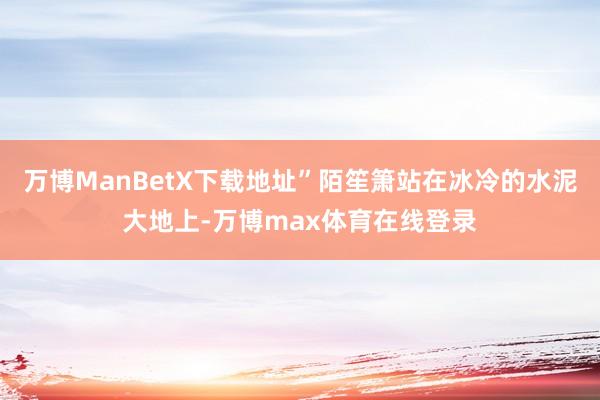 万博ManBetX下载地址”陌笙箫站在冰冷的水泥大地上-万博max体育在线登录