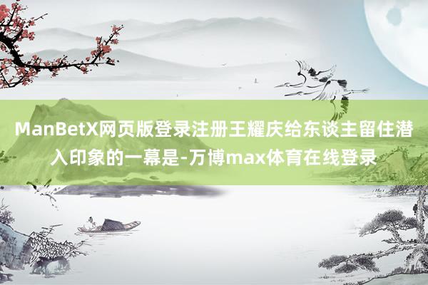 ManBetX网页版登录注册王耀庆给东谈主留住潜入印象的一幕是-万博max体育在线登录