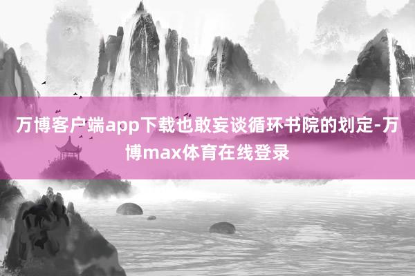 万博客户端app下载也敢妄谈循环书院的划定-万博max体育在线登录