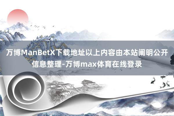 万博ManBetX下载地址以上内容由本站阐明公开信息整理-万博max体育在线登录