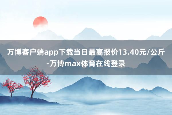 万博客户端app下载当日最高报价13.40元/公斤-万博max体育在线登录