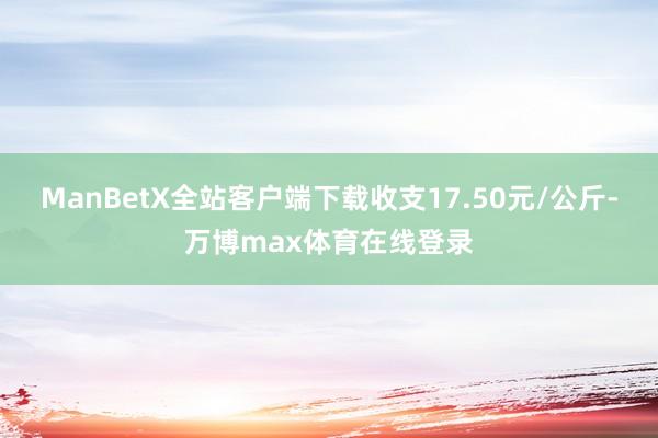 ManBetX全站客户端下载收支17.50元/公斤-万博max体育在线登录