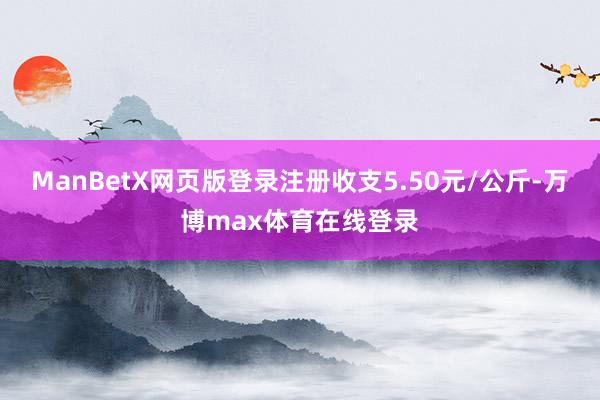 ManBetX网页版登录注册收支5.50元/公斤-万博max体育在线登录