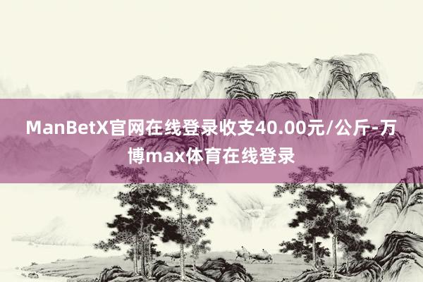 ManBetX官网在线登录收支40.00元/公斤-万博max体育在线登录