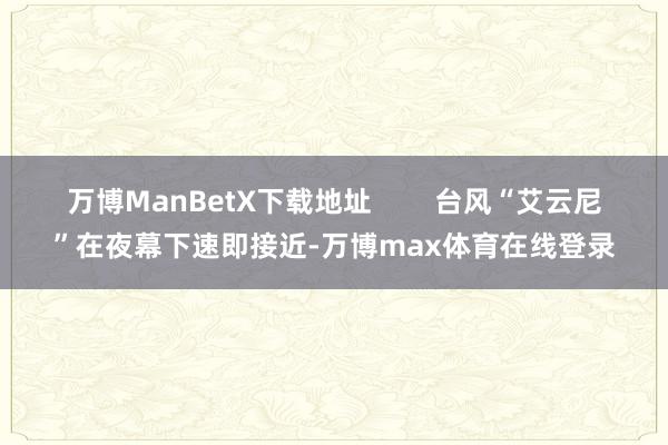 万博ManBetX下载地址        台风“艾云尼”在夜幕下速即接近-万博max体育在线登录