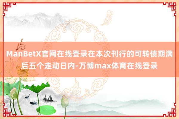 ManBetX官网在线登录在本次刊行的可转债期满后五个走动日内-万博max体育在线登录