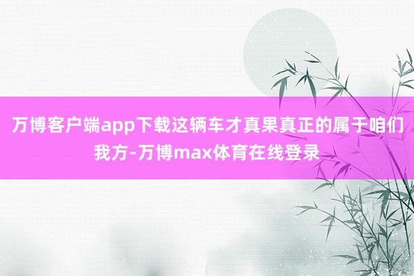 万博客户端app下载这辆车才真果真正的属于咱们我方-万博max体育在线登录