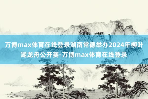 万博max体育在线登录湖南常德举办2024年柳叶湖龙舟公开赛-万博max体育在线登录