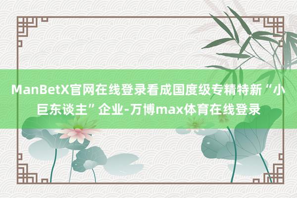 ManBetX官网在线登录看成国度级专精特新“小巨东谈主”企业-万博max体育在线登录