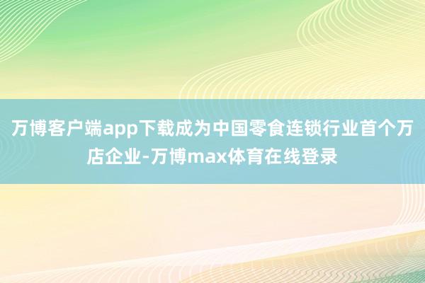 万博客户端app下载成为中国零食连锁行业首个万店企业-万博max体育在线登录