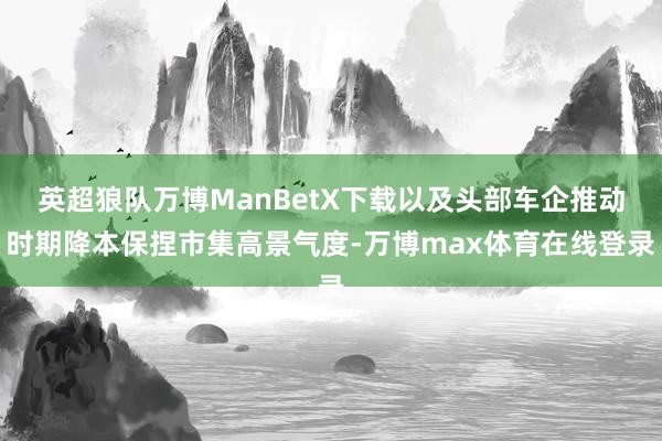 英超狼队万博ManBetX下载以及头部车企推动时期降本保捏市集高景气度-万博max体育在线登录