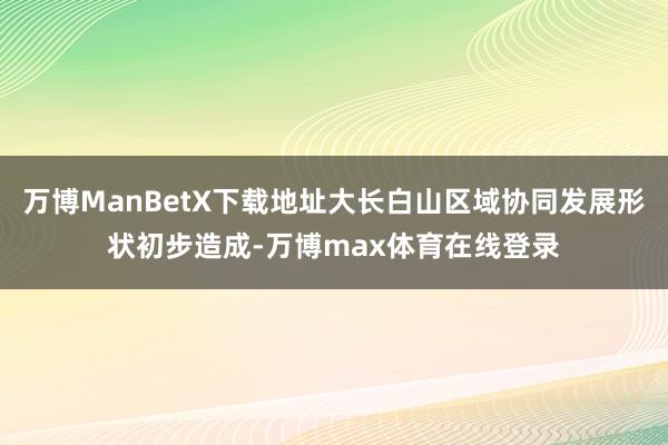 万博ManBetX下载地址大长白山区域协同发展形状初步造成-万博max体育在线登录