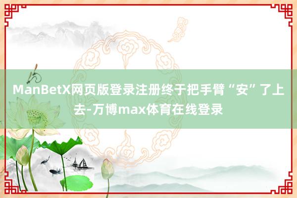 ManBetX网页版登录注册终于把手臂“安”了上去-万博max体育在线登录