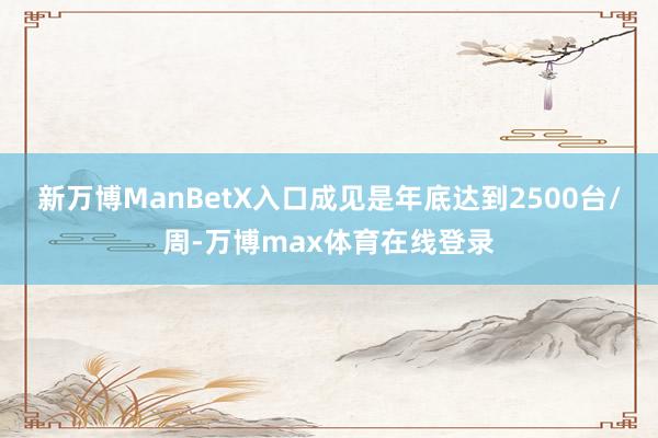 新万博ManBetX入口成见是年底达到2500台/周-万博max体育在线登录