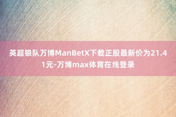 英超狼队万博ManBetX下载正股最新价为21.41元-万博max体育在线登录