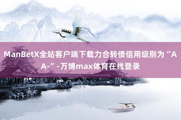 ManBetX全站客户端下载力合转债信用级别为“AA-”-万博max体育在线登录