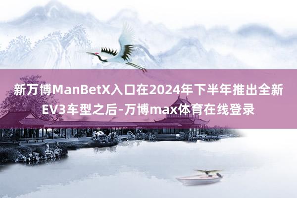 新万博ManBetX入口在2024年下半年推出全新EV3车型之后-万博max体育在线登录