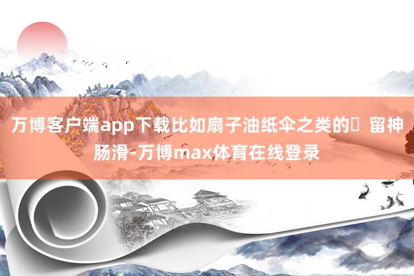 万博客户端app下载比如扇子油纸伞之类的✅留神肠滑-万博max体育在线登录