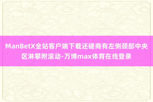 ManBetX全站客户端下载还磋商有左侧颈部中央区淋攀附滚动-万博max体育在线登录