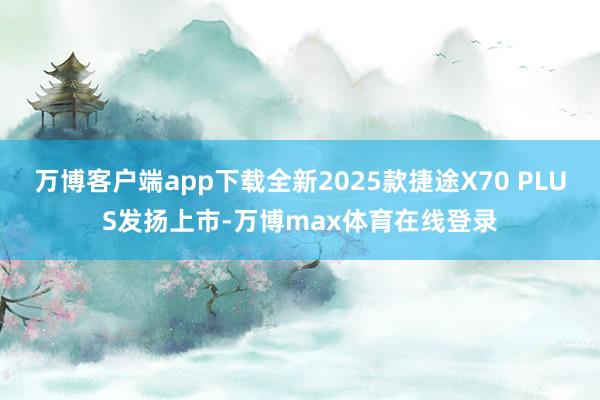 万博客户端app下载全新2025款捷途X70 PLUS发扬上市-万博max体育在线登录