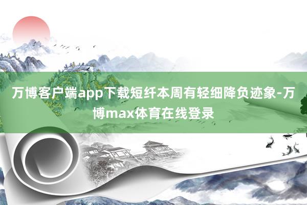 万博客户端app下载短纤本周有轻细降负迹象-万博max体育在线登录