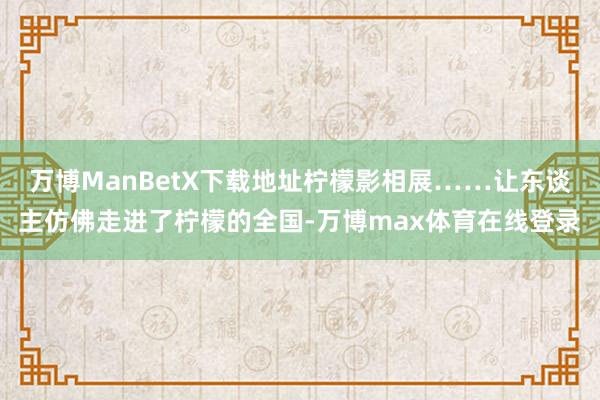 万博ManBetX下载地址柠檬影相展……让东谈主仿佛走进了柠檬的全国-万博max体育在线登录