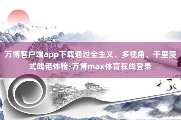 万博客户端app下载通过全主义、多视角、千里浸式践诺体验-万博max体育在线登录