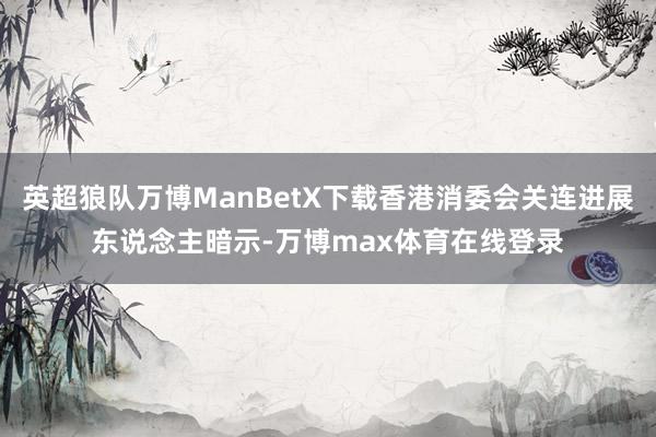 英超狼队万博ManBetX下载香港消委会关连进展东说念主暗示-万博max体育在线登录