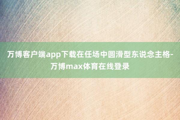 万博客户端app下载在任场中圆滑型东说念主格-万博max体育在线登录