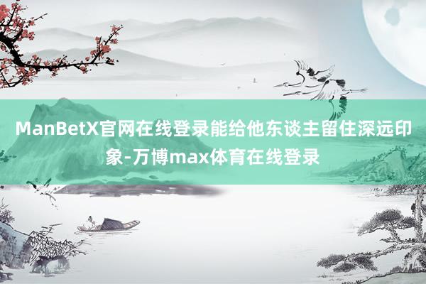 ManBetX官网在线登录能给他东谈主留住深远印象-万博max体育在线登录