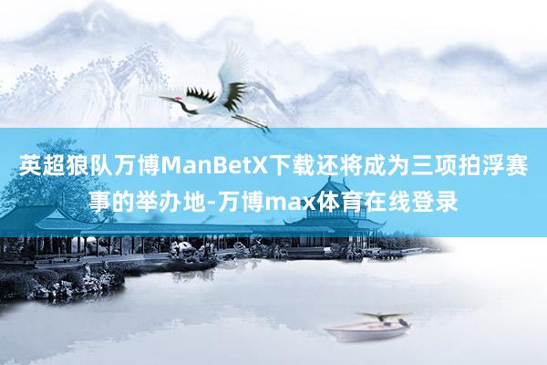 英超狼队万博ManBetX下载还将成为三项拍浮赛事的举办地-万博max体育在线登录