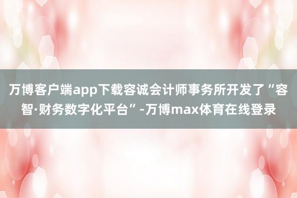 万博客户端app下载容诚会计师事务所开发了“容智·财务数字化平台”-万博max体育在线登录