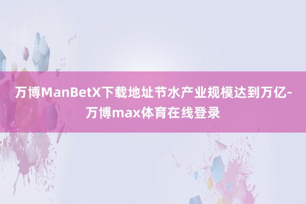 万博ManBetX下载地址节水产业规模达到万亿-万博max体育在线登录