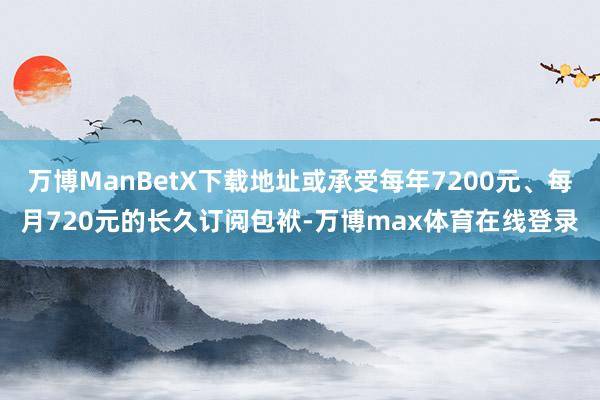 万博ManBetX下载地址或承受每年7200元、每月720元的长久订阅包袱-万博max体育在线登录