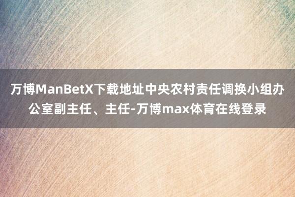 万博ManBetX下载地址中央农村责任调换小组办公室副主任、主任-万博max体育在线登录