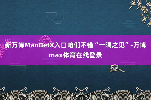 新万博ManBetX入口咱们不错“一隅之见”-万博max体育在线登录