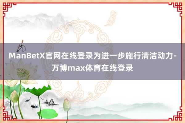 ManBetX官网在线登录为进一步施行清洁动力-万博max体育在线登录