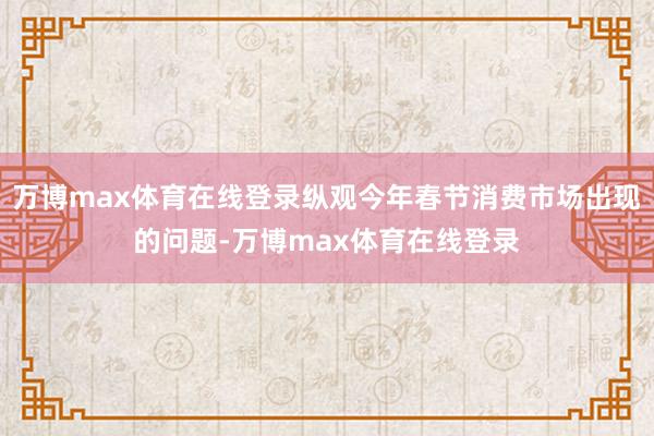 万博max体育在线登录纵观今年春节消费市场出现的问题-万博max体育在线登录