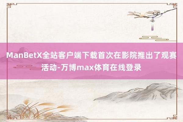 ManBetX全站客户端下载首次在影院推出了观赛活动-万博max体育在线登录